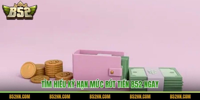 Tìm hiểu kỹ hạn mức rút tiền B52 ngay